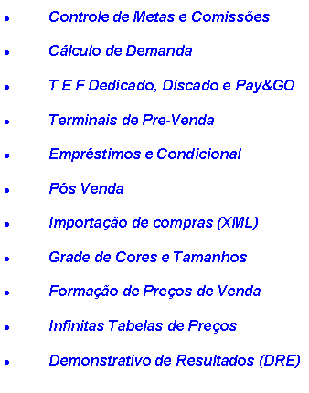 Caixa de texto: Controle de Metas e Comiss�esC�lculo de DemandaT E F Dedicado, Discado e Pay&GOTerminais de Pre-VendaEmpr�stimos e CondicionalP�s VendaImporta��o de compras (XML)Grade de Cores e TamanhosForma��o de Pre�os de VendaInfinitas Tabelas de Pre�osDemonstrativo de Resultados (DRE)