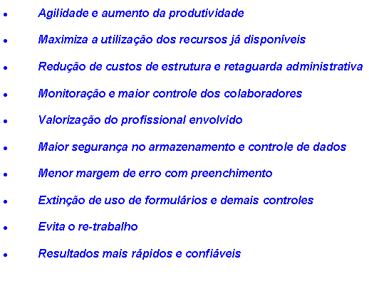 Caixa de texto: Agilidade e aumento da produtividade
Maximiza a utilização dos recursos já disponíveis
Redução de custos de estrutura e retaguarda administrativa
Monitoração e maior controle dos colaboradores
Valorização do profissional envolvido
Maior segurança no armazenamento e controle de dados
Menor margem de erro com preenchimento
Extinção de uso de formulários e demais controles
Evita o re-trabalho
Resultados mais rápidos e confiáveis
